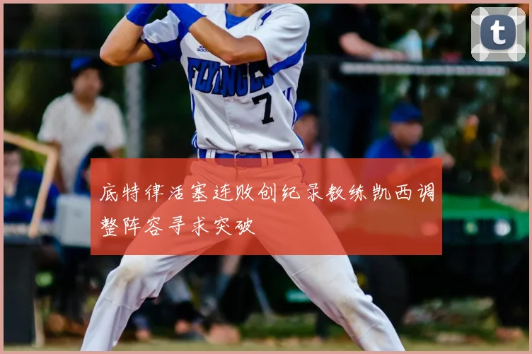 底特律活塞连败创纪录教练凯西调整阵容寻求突破