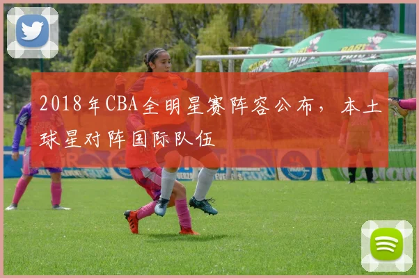 2018年CBA全明星赛阵容公布，本土球星对阵国际队伍