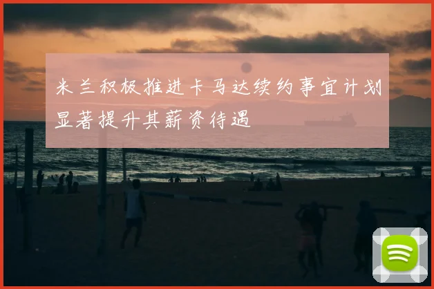 米兰积极推进卡马达续约事宜计划显著提升其薪资待遇