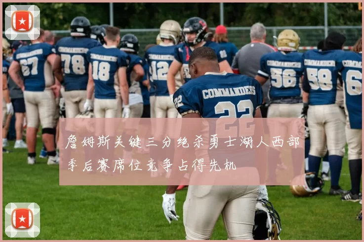 詹姆斯关键三分绝杀勇士湖人西部季后赛席位竞争占得先机