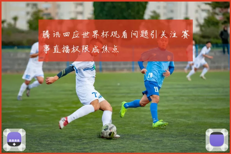 腾讯回应世界杯观看问题引关注 赛事直播权限成焦点