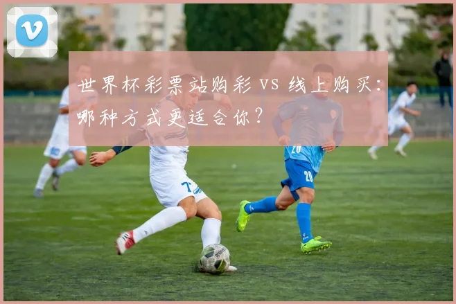 世界杯彩票站购彩 vs 线上购买：哪种方式更适合你？