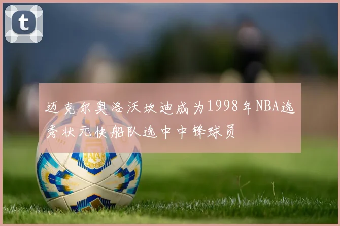 迈克尔奥洛沃坎迪成为1998年NBA选秀状元快船队选中中锋球员