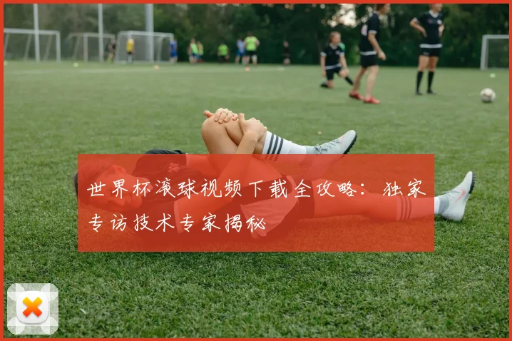 世界杯滚球视频下载全攻略：独家专访技术专家揭秘