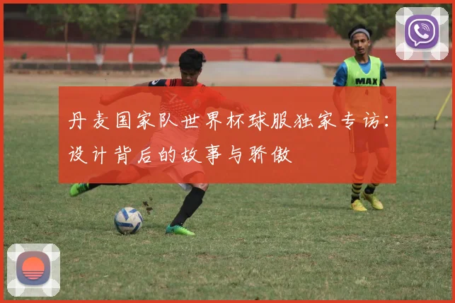 丹麦国家队世界杯球服独家专访：设计背后的故事与骄傲