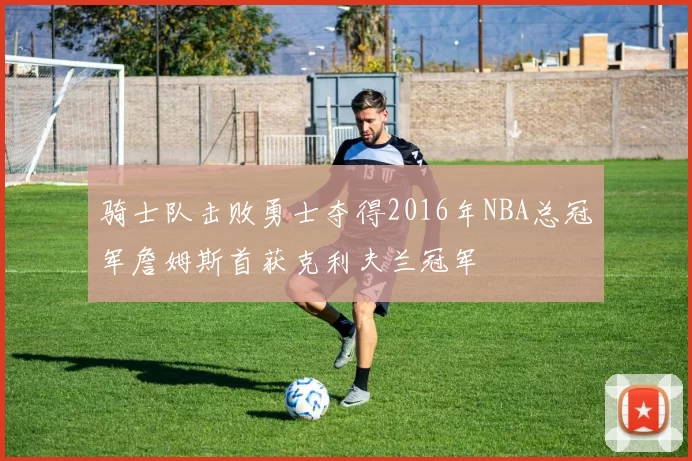 骑士队击败勇士夺得2016年NBA总冠军詹姆斯首获克利夫兰冠军