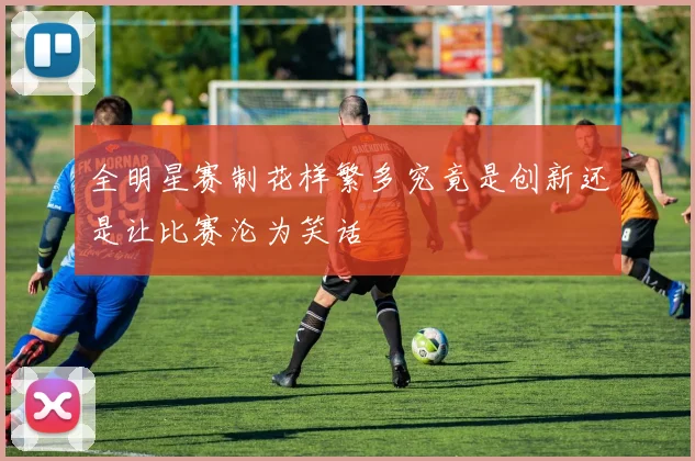 全明星赛制花样繁多究竟是创新还是让比赛沦为笑话