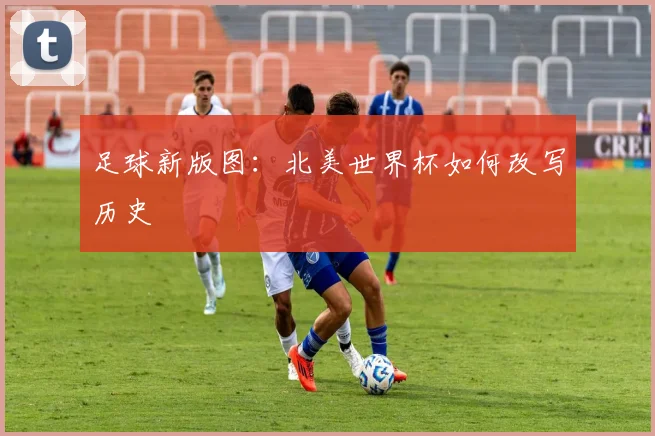 足球新版图:北美世界杯如何改写历史