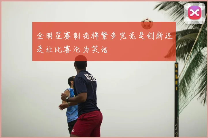 全明星赛制花样繁多究竟是创新还是让比赛沦为笑话