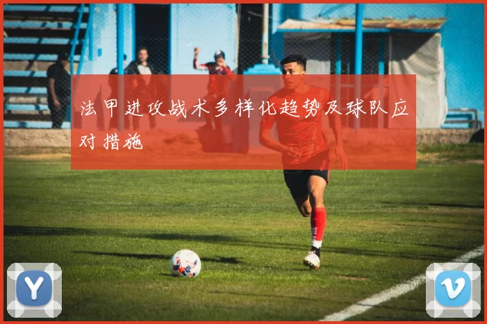 法甲进攻战术多样化趋势及球队应对措施