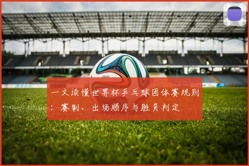 一文读懂世界杯乒乓球团体赛规则:赛制、出场顺序与胜负判定