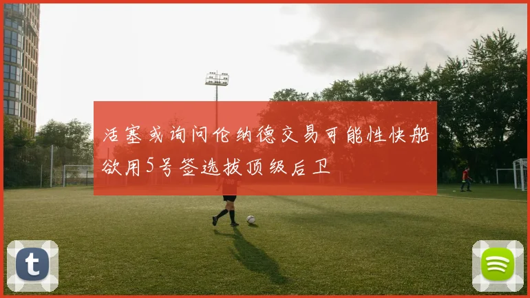 活塞或询问伦纳德交易可能性快船欲用5号签选拔顶级后卫