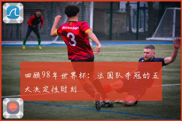 回顾98年世界杯:法国队夺冠的五大决定性时刻