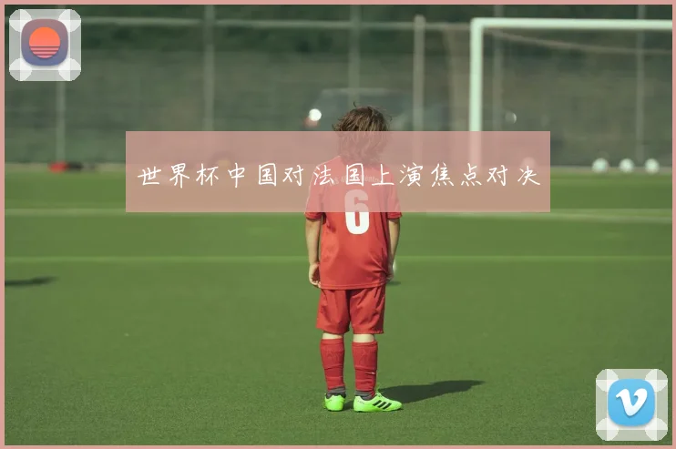 世界杯中国对法国上演焦点对决