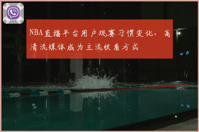 NBA直播平台用户观赛习惯变化，高清流媒体成为主流收看方式