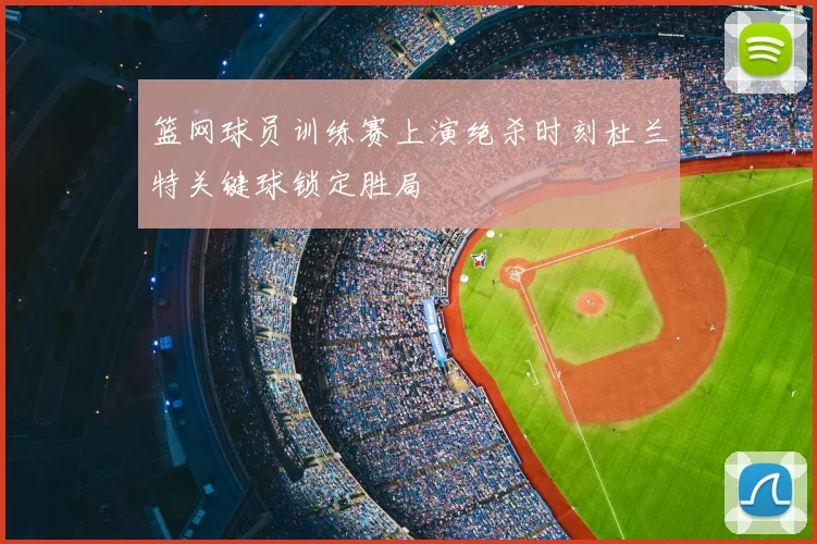 篮网球员训练赛上演绝杀时刻杜兰特关键球锁定胜局