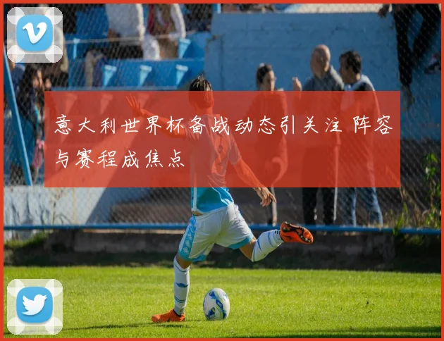 意大利世界杯备战动态引关注 阵容与赛程成焦点