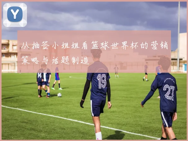 从抽签小姐姐看篮球世界杯的营销策略与话题制造