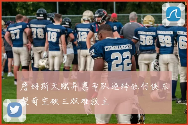 詹姆斯天赋异禀率队逆转独行侠东契奇空砍三双难救主