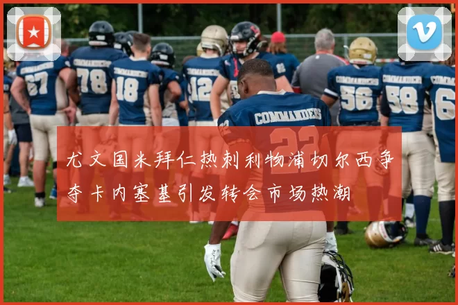 尤文国米拜仁热刺利物浦切尔西争夺卡内塞基引发转会市场热潮