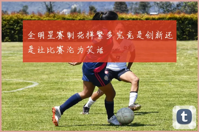 全明星赛制花样繁多究竟是创新还是让比赛沦为笑话
