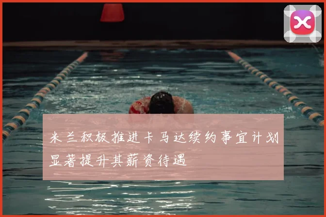 米兰积极推进卡马达续约事宜计划显著提升其薪资待遇