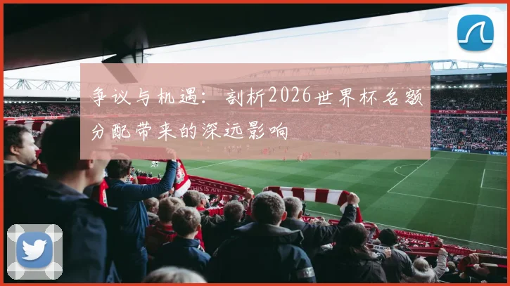 争议与机遇:剖析2026世界杯名额分配带来的深远影响