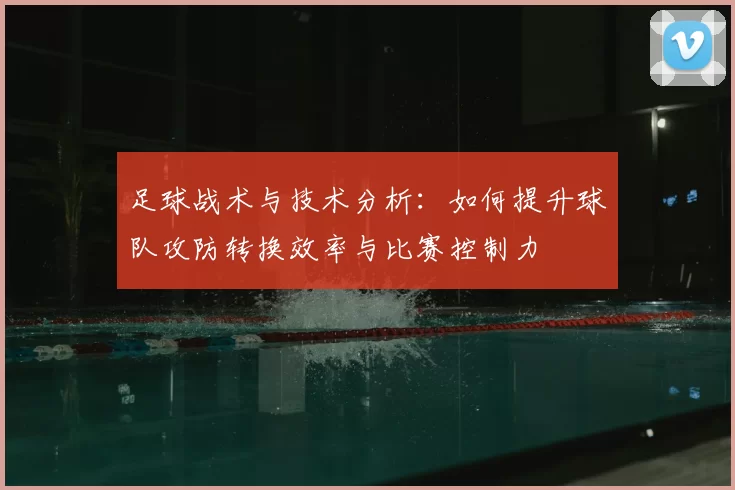 足球战术与技术分析：如何提升球队攻防转换效率与比赛控制力