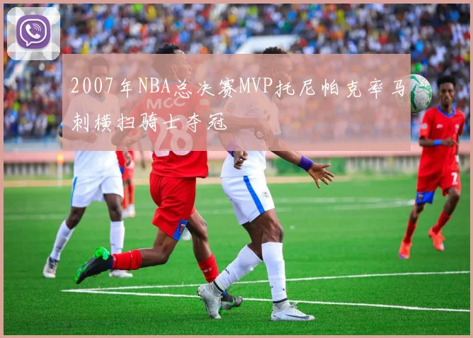 2007年NBA总决赛MVP托尼帕克率马刺横扫骑士夺冠