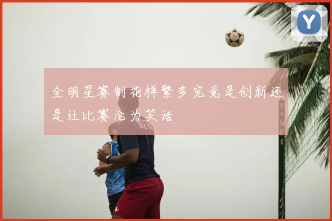 全明星赛制花样繁多究竟是创新还是让比赛沦为笑话